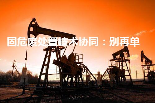 固危废处置技术协同：别再单打独斗，组合拳才是王道