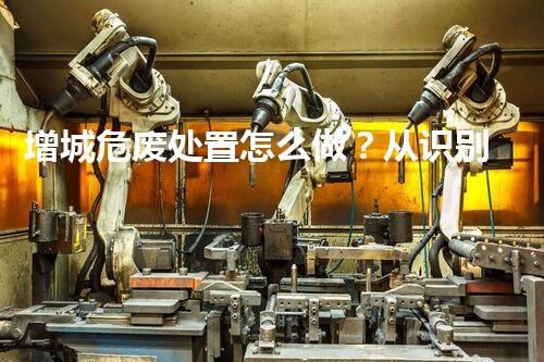 增城危废处置怎么做？从识别到合规处理的实操指南