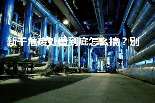 新干危废处置到底怎么搞？别再被那些花里胡哨的说法忽悠了
