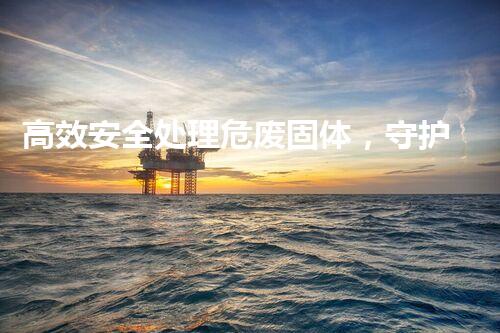 高效安全处理危废固体，守护绿色未来